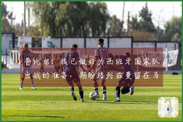 普比尔：我已做好为西班牙国家队出战的准备，期盼格列兹曼留在马德里竞技