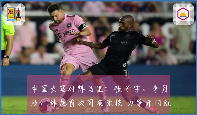 中国女篮对阵马里：张子宇、李月汝、韩旭首次同场竞技 力争开门红