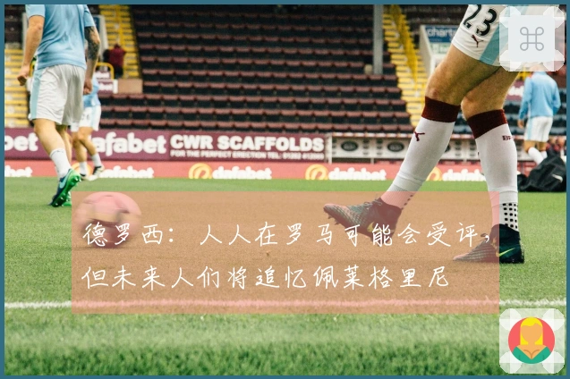 德罗西：人人在罗马可能会受评，但未来人们将追忆佩莱格里尼