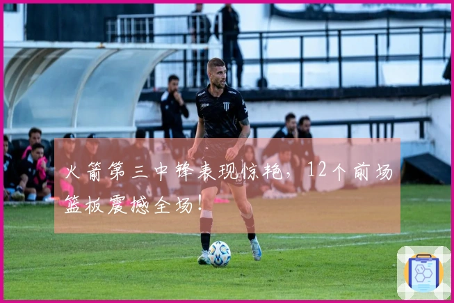 火箭第三中锋表现惊艳，12个前场篮板震撼全场！