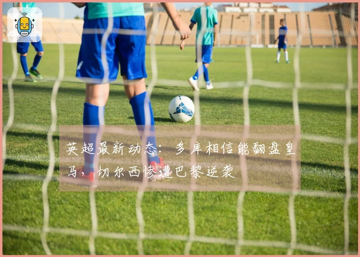 英超最新动态：多库相信能翻盘皇马，切尔西惨遭巴黎逆袭