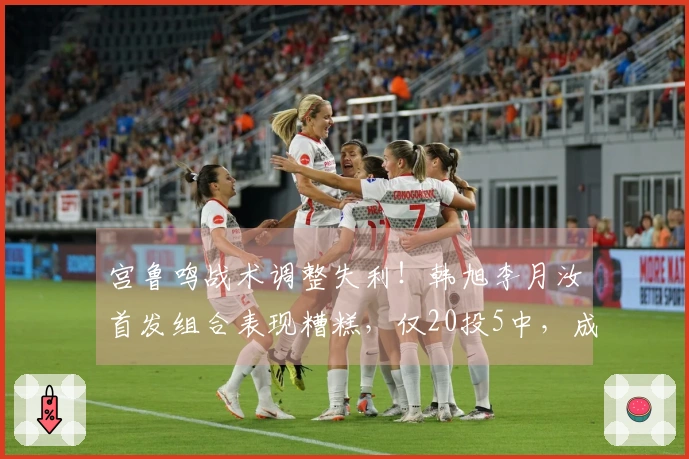 宫鲁鸣战术调整失利！韩旭李月汝首发组合表现糟糕，仅20投5中，成为败局关键。