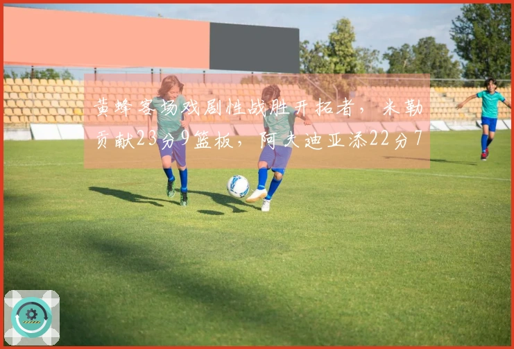 黄蜂客场戏剧性战胜开拓者，米勒贡献23分9篮板，阿夫迪亚添22分7篮板