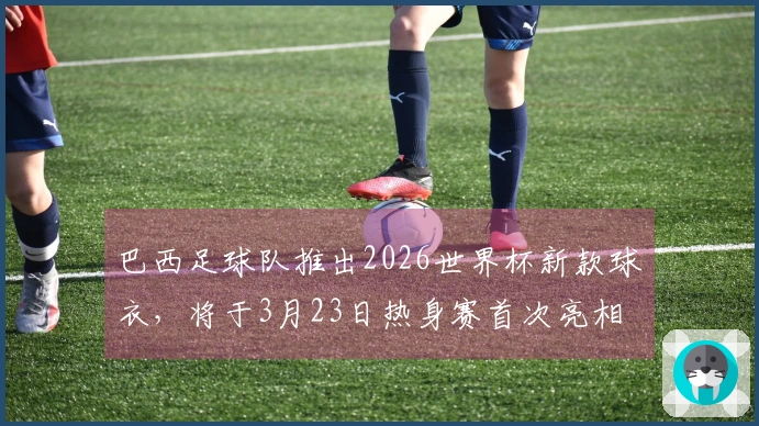 巴西足球队推出2026世界杯新款球衣，将于3月23日热身赛首次亮相