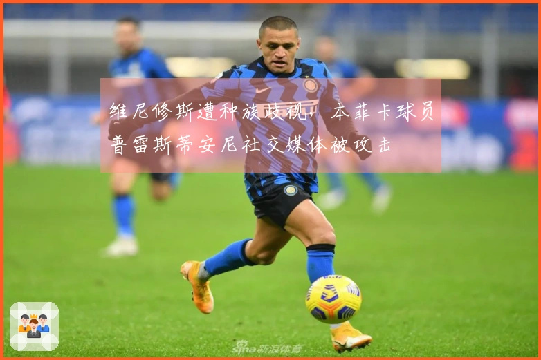 维尼修斯遭种族歧视，本菲卡球员普雷斯蒂安尼社交媒体被攻击