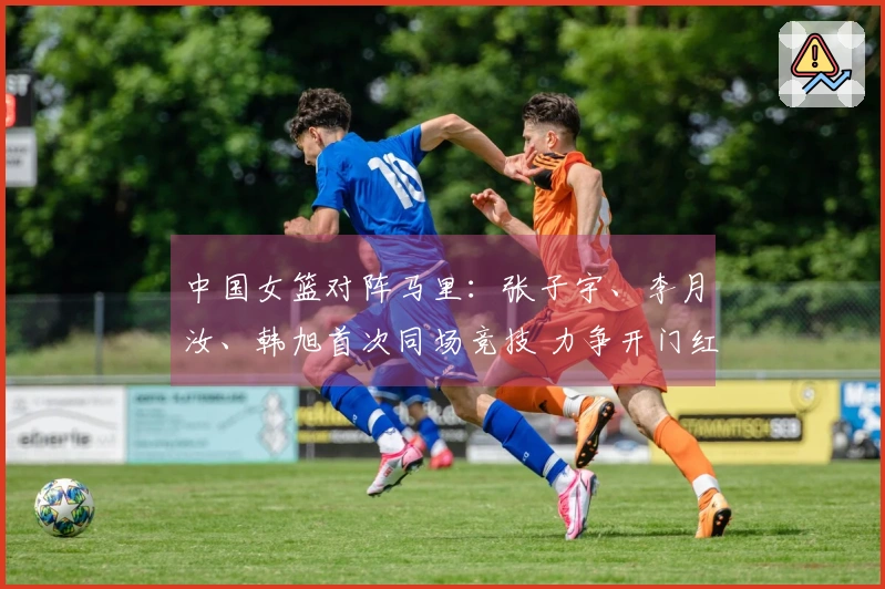 中国女篮对阵马里：张子宇、李月汝、韩旭首次同场竞技 力争开门红