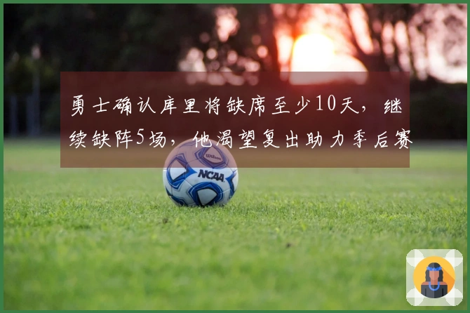 勇士确认库里将缺席至少10天，继续缺阵5场，他渴望复出助力季后赛