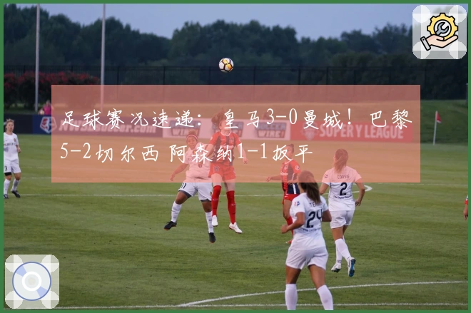 足球赛况速递：皇马3-0曼城！巴黎5-2切尔西 阿森纳1-1扳平