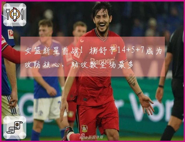 女篮新星首战！杨舒予14+5+7成为攻防核心，助攻数全场最多