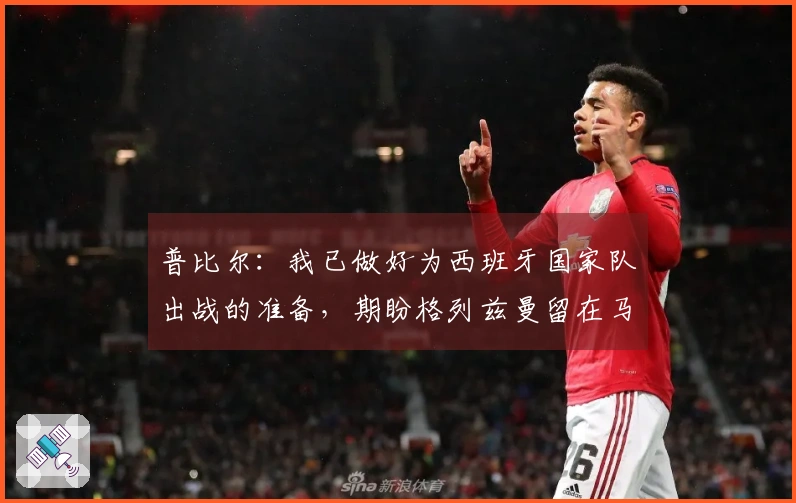 普比尔：我已做好为西班牙国家队出战的准备，期盼格列兹曼留在马德里竞技