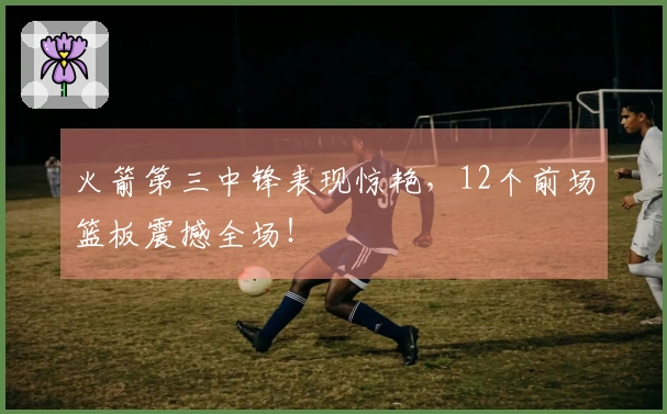 火箭第三中锋表现惊艳，12个前场篮板震撼全场！